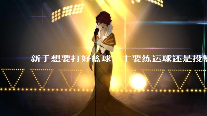 新手想要打好篮球，主要练运球还是投篮？