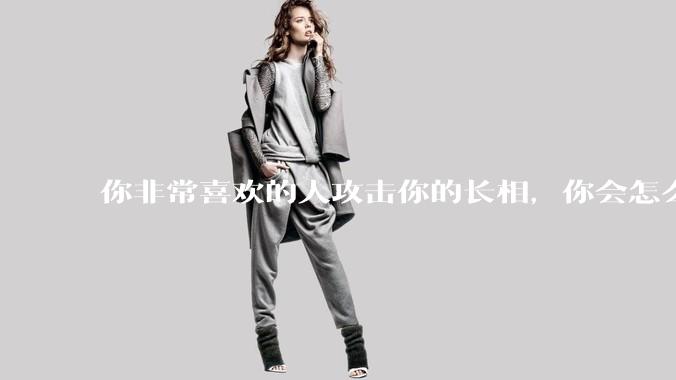 你非常喜欢的人攻击你的长相，你会怎么办？