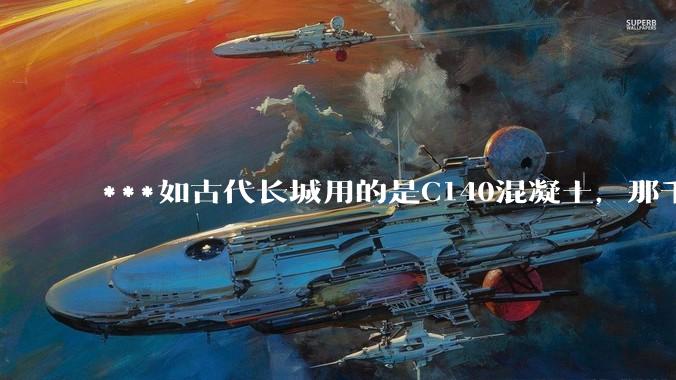 ***如古代长城用的是C140混凝土，那千百年下来会完整的留存至今还是损坏的更加严重？